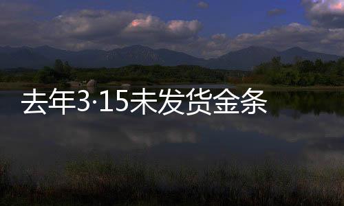 去年3·15未發(fā)貨金條后續(xù)報道，補償承諾未能如期兌現(xiàn)引發(fā)關注