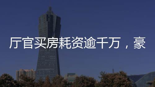 廳官買房耗資逾千萬，豪華裝修細節(jié)曝光