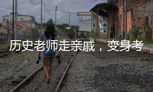 歷史老師走親戚，變身考試現(xiàn)場？一堂生動的教育改革創(chuàng)新課