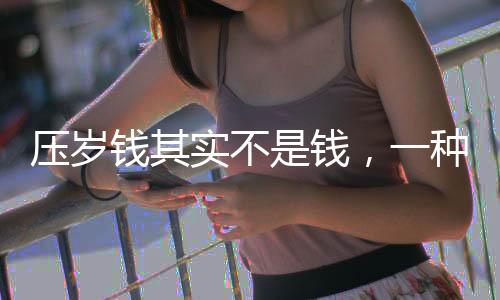 壓歲錢其實(shí)不是錢，一種文化傳統(tǒng)的深度解讀