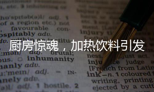 廚房驚魂，加熱飲料引發(fā)爆炸，安全與應(yīng)急須引起重視