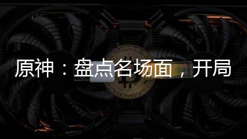 原神：盤點(diǎn)名場(chǎng)面，開局為了納塔
