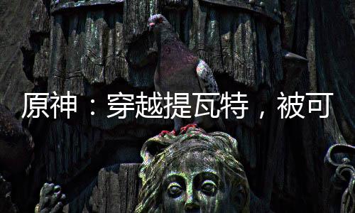 原神：穿越提瓦特，被可莉撿到！
