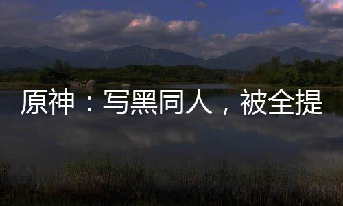 原神：寫黑同人，被全提瓦特追捕