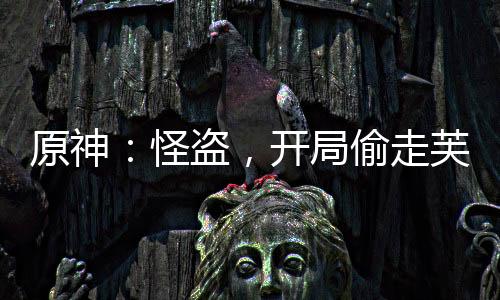 原神：怪盜，開局偷走芙寧娜！