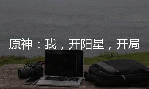 原神：我，開(kāi)陽(yáng)星，開(kāi)局爆殺公子