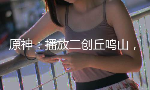 原神：播放二創(chuàng)丘鳴山，眾人生草