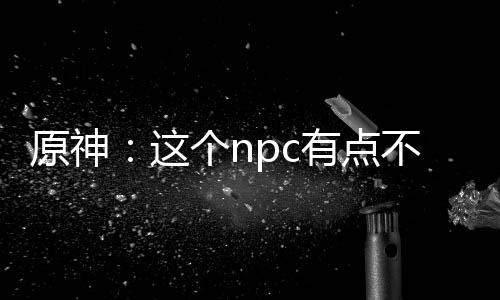 原神：這個(gè)npc有點(diǎn)不對勁！