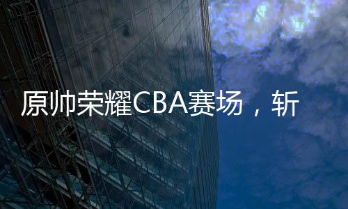 原帥榮耀CBA賽場，斬獲全明星三分王榮譽