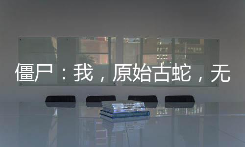 僵尸：我，原始古蛇，無(wú)限進(jìn)化