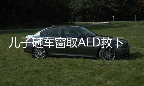 兒子砸車窗取AED救下心梗父親——一場(chǎng)生命的較量