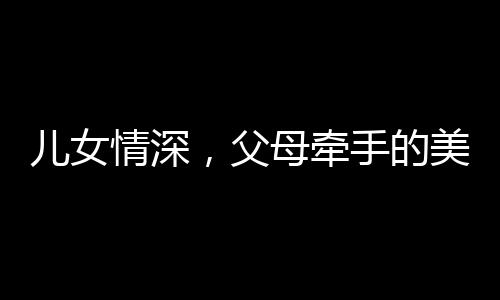 兒女情深，父母牽手的美好瞬間，家庭的溫馨畫卷