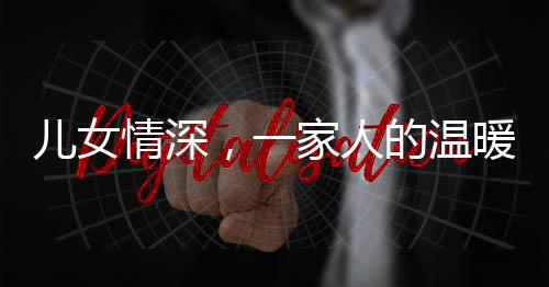 兒女情深，一家人的溫暖牽手時(shí)光——父女親情下的真摯愛意傳遞