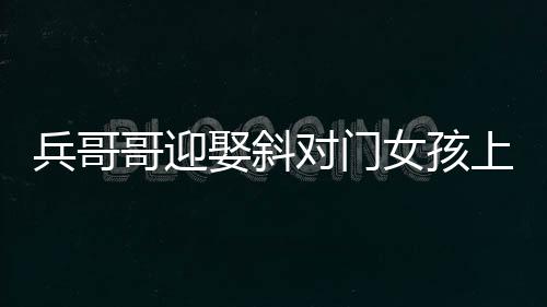 兵哥哥迎娶斜對(duì)門(mén)女孩上演超快迎親，愛(ài)情的力量創(chuàng)造美好瞬間