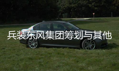 兵裝東風(fēng)集團(tuán)籌劃與其他央企重組，開(kāi)啟新一輪行業(yè)整合大潮