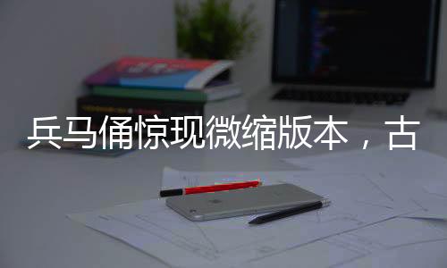 兵馬俑驚現(xiàn)微縮版本，古文化與現(xiàn)代工藝的完美結(jié)合