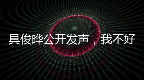 具俊曄公開發(fā)聲，我不好——深度解讀背后的故事