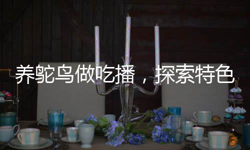 養(yǎng)鴕鳥做吃播，探索特色養(yǎng)殖與美食直播新領(lǐng)域