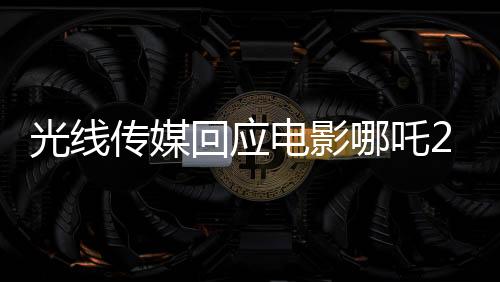 光線傳媒回應(yīng)電影哪吒2被偷票房事件