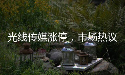 光線傳媒漲停，市場熱議的傳媒巨頭迎來新一波增長浪潮