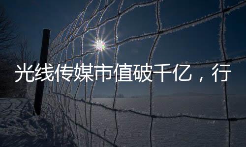 光線傳媒市值破千億，行業(yè)巨頭的新里程碑