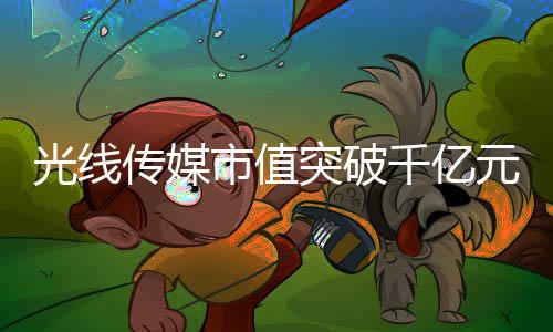 光線傳媒市值突破千億元大關(guān)，傳媒巨頭的新里程碑