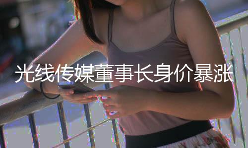 光線傳媒董事長(zhǎng)身價(jià)暴漲200億，產(chǎn)業(yè)領(lǐng)軍人物財(cái)富增長(zhǎng)分析