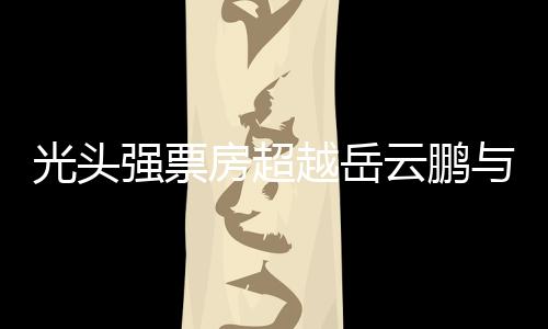 光頭強(qiáng)票房超越岳云鵬與周潤發(fā)，成為新晉影壇巨星