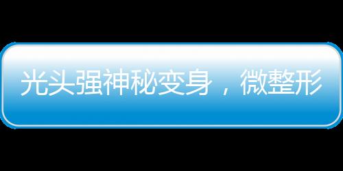 光頭強神秘變身，微整形與洗白之旅揭秘