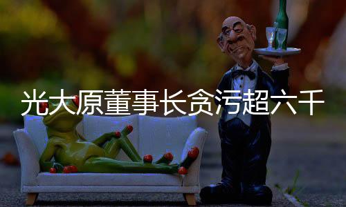 光大原董事長貪污超六千萬獲刑十五年案件詳述