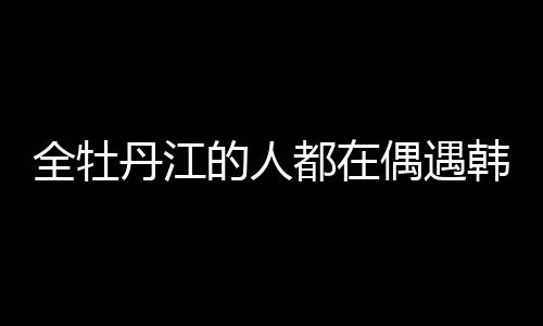 全牡丹江的人都在偶遇韓庚盧靖姍，城市熱潮與明星魅力交織
