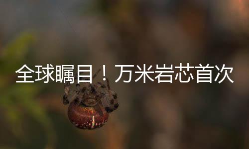 全球矚目！萬米巖芯首次亮相，揭示地球深層奧秘