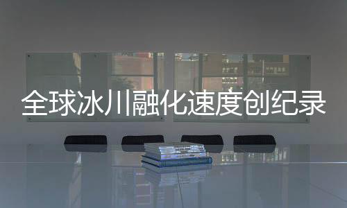 全球冰川融化速度創(chuàng)紀(jì)錄，危機(jī)逼近，人類行動刻不容緩