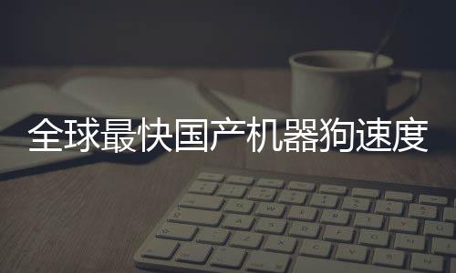 全球最快國(guó)產(chǎn)機(jī)器狗速度突破，跑速達(dá)10米每秒