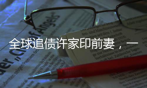 全球追債許家印前妻，一場錯綜復(fù)雜的財富糾紛