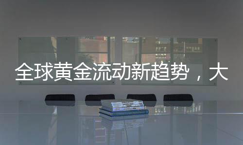 全球黃金流動(dòng)新趨勢，大量黃金持續(xù)涌入美國
