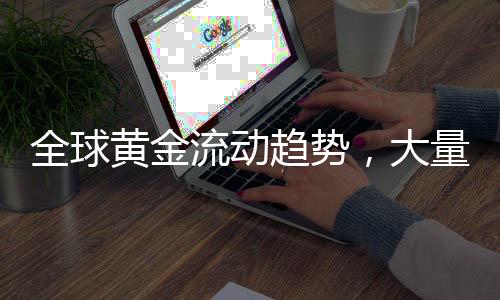 全球黃金流動(dòng)趨勢(shì)，大量黃金從各國涌入美國