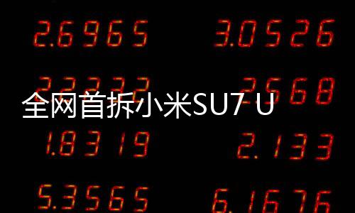 全網(wǎng)首拆小米SU7 Ultra，深度解析一款引領(lǐng)未來的科技旗艦