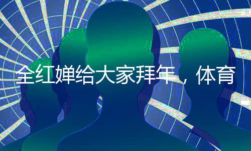 全紅嬋給大家拜年，體育界的耀眼新星獻(xiàn)上新春祝福