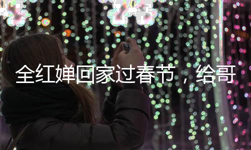 全紅嬋回家過(guò)春節(jié)，給哥哥發(fā)紅包，親情傳遞溫暖人心