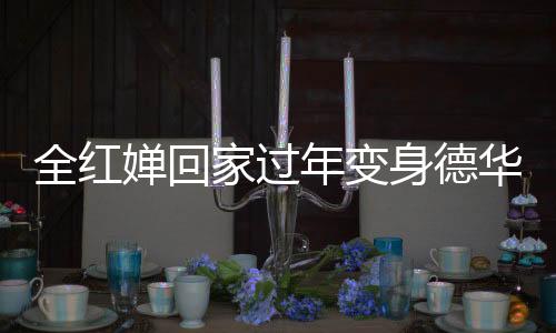全紅嬋回家過年變身德華，忙碌帶娃展現(xiàn)親和力