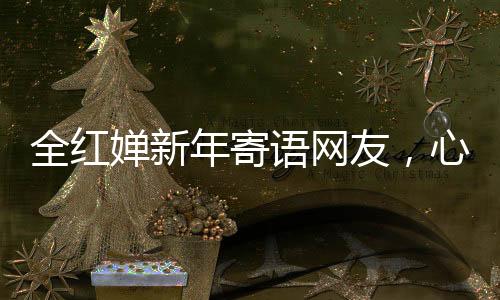 全紅嬋新年寄語(yǔ)網(wǎng)友，心愿匯聚千萬(wàn)心