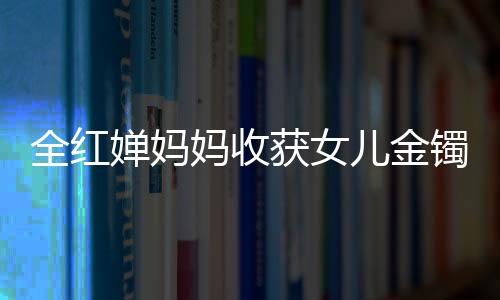 全紅嬋媽媽收獲女兒金鐲兒子金鏈，背后的故事與情感連結(jié)