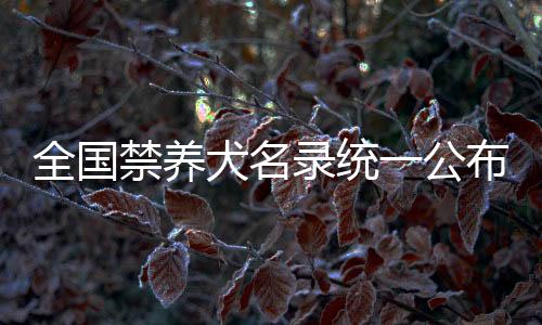 全國禁養(yǎng)犬名錄統(tǒng)一公布，規(guī)范養(yǎng)犬行為，共建和諧社區(qū)