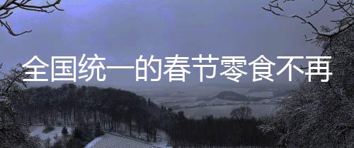 全國統(tǒng)一的春節(jié)零食不再流行？一種時(shí)代變遷的觀察