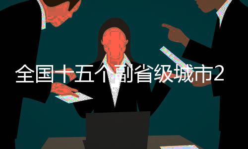 全國十五個副省級城市2024年GDP數(shù)據(jù)全景出爐