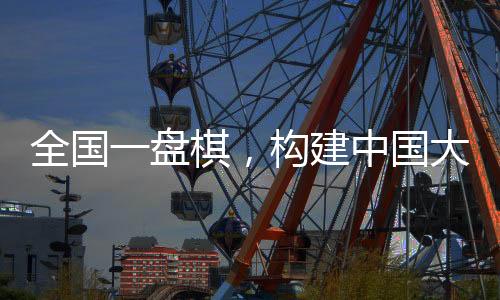 全國一盤棋，構(gòu)建中國大市場的宏偉藍(lán)圖