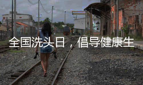 全國洗頭日，倡導(dǎo)健康生活方式，引領(lǐng)全民關(guān)注頭皮健康