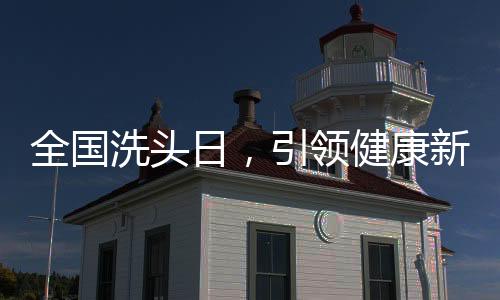 全國洗頭日，引領(lǐng)健康新風(fēng)尚，共筑頭皮健康長城