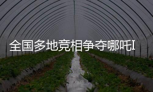全國(guó)多地競(jìng)相爭(zhēng)奪哪吒IP，文化產(chǎn)業(yè)發(fā)展迎來(lái)新熱點(diǎn)
